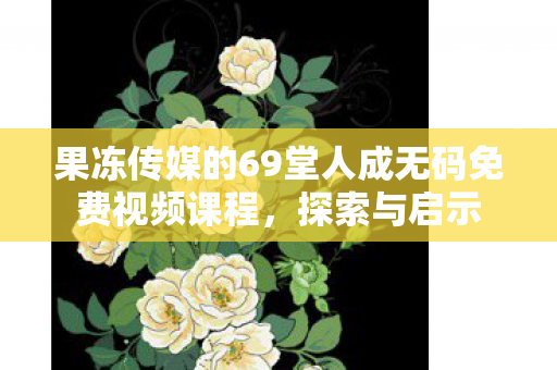 果冻传媒的69堂人成无码免费视频课程图片