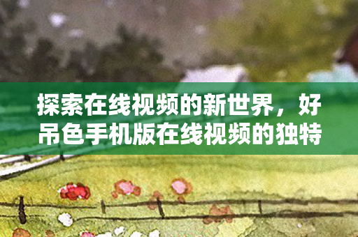 好吊色手机版在线视频的独特魅力图片