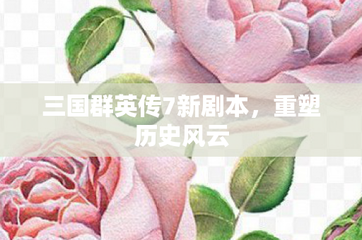 三国群英传7新剧本,重塑历史风云 三国群英传7新剧本,重塑历史风云