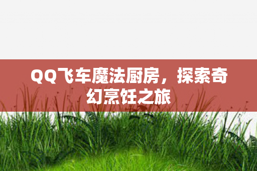 QQ飞车魔法厨房,探索奇幻烹饪之旅 QQ飞车魔法厨房,探索奇幻烹饪之旅