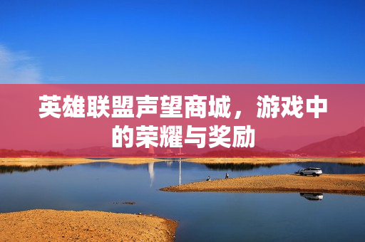 英雄联盟声望商城,游戏中的荣耀与奖励 英雄联盟声望商城,游戏中的荣耀与奖励