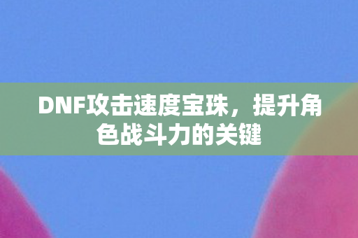 DNF攻击速度宝珠,提升角色战斗力的关键 DNF攻击速度宝珠,提升角色战斗力的关键