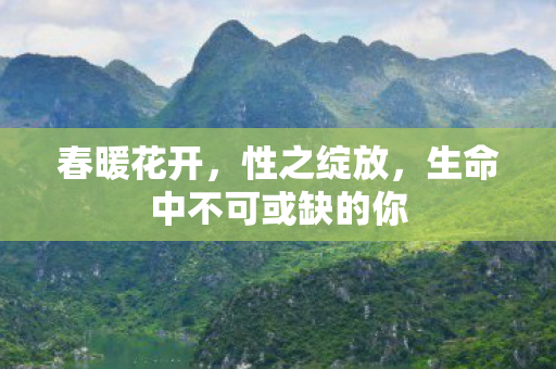 春暖花开,性之绽放,生命中不可或缺的你 春暖花开,性之绽放,生命中不可或缺的你