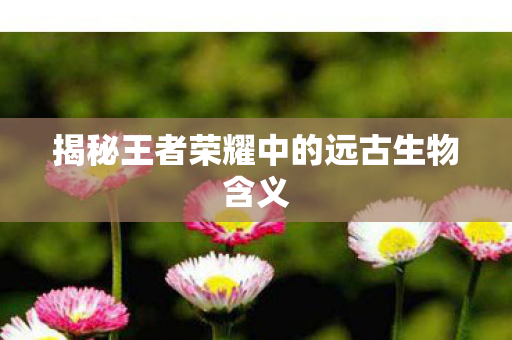 揭秘王者荣耀中的远古生物含义图片