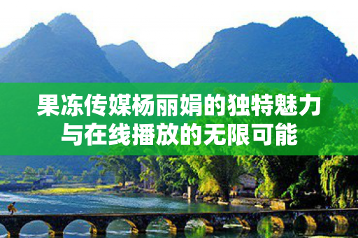 果冻传媒杨丽娟的独特魅力与在线播放的无限可能图片