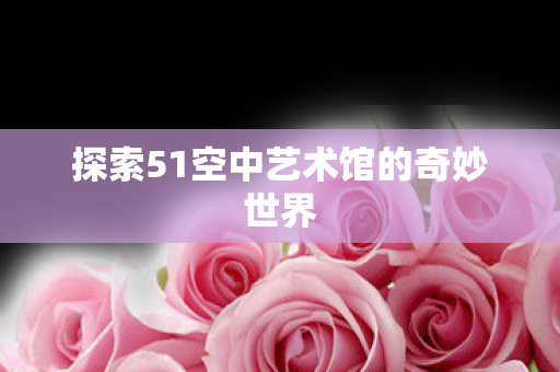探索51空中艺术馆的奇妙世界图片