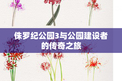 侏罗纪公园3与公园建设者的传奇之旅图片