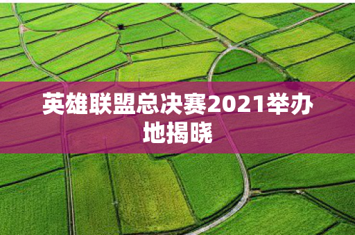 英雄联盟总决赛2021举办地揭晓图片