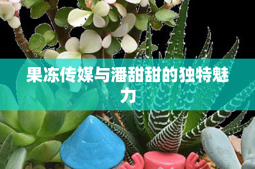 果冻传媒与潘甜甜的独特魅力图片