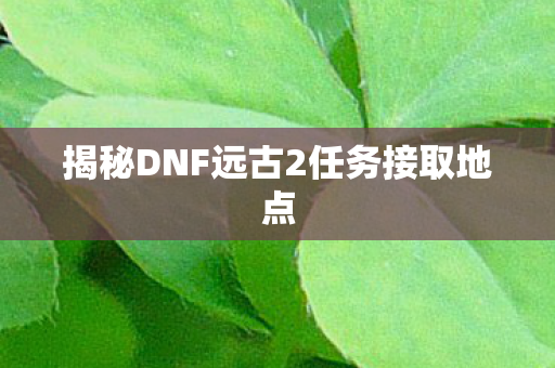 揭秘DNF远古2任务接取地点图片