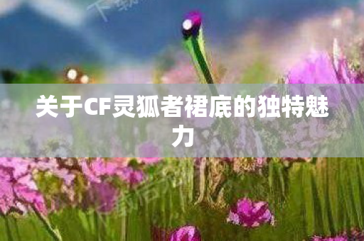 关于CF灵狐者裙底的独特魅力图片