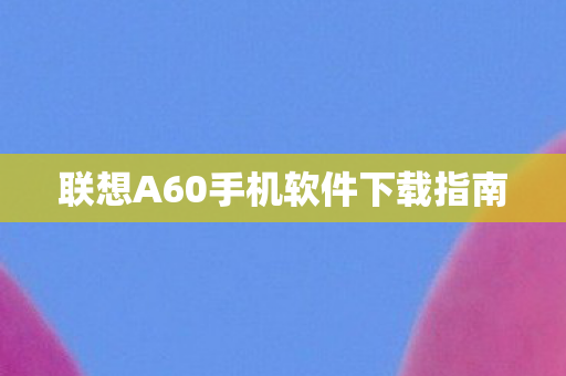 联想A60手机软件下载指南图片