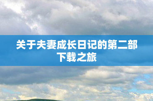 关于夫妻成长日记的第二部下载之旅 关于夫妻成长日记的第二部下载之旅