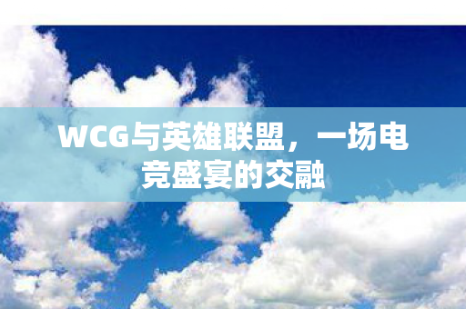 WCG与英雄联盟，一场电竞盛宴的交融