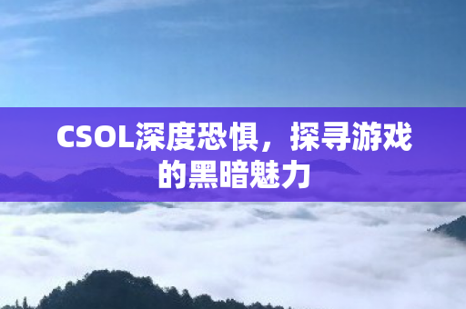 CSOL深度恐惧,探寻游戏的黑暗魅力 CSOL深度恐惧,探寻游戏的黑暗魅力