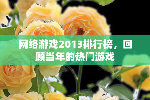 网络游戏2013排行榜,回顾当年的热门游戏 网络游戏2013排行榜,回顾当年的热门游戏