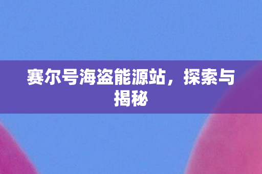 赛尔号海盗能源站,探索与揭秘 赛尔号海盗能源站,探索与揭秘