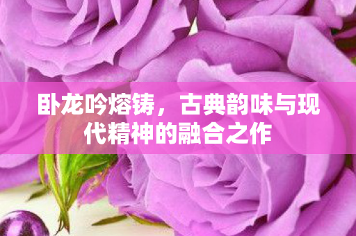 卧龙吟熔铸,古典韵味与现代精神的融合之作 卧龙吟熔铸,古典韵味与现代精神的融合之作