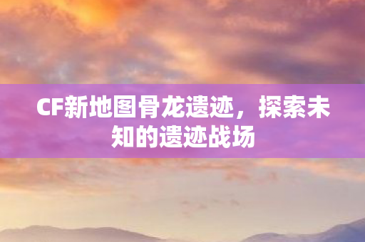 CF新地图骨龙遗迹图片