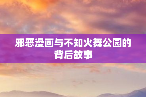 邪恶漫画与不知火舞公园的背后故事