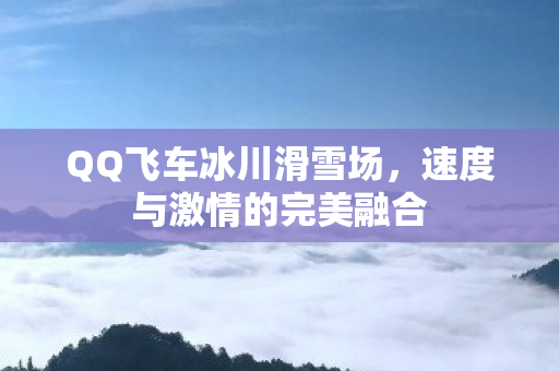 QQ飞车冰川滑雪场,速度与激情的完美融合 QQ飞车冰川滑雪场,速度与激情的完美融合