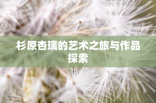 杉原杏璃的艺术之旅与作品探索图片