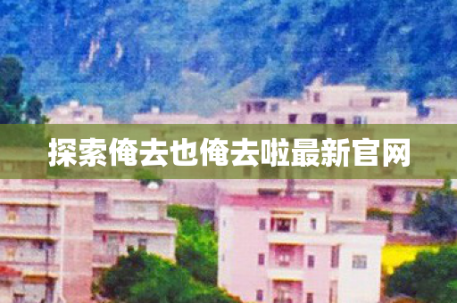 探索俺去也俺去啦最新官网图片