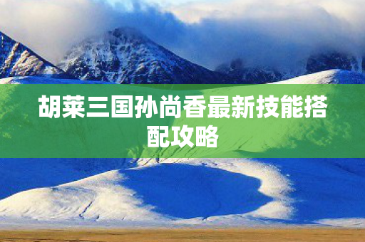 胡莱三国孙尚香最新技能搭配攻略图片