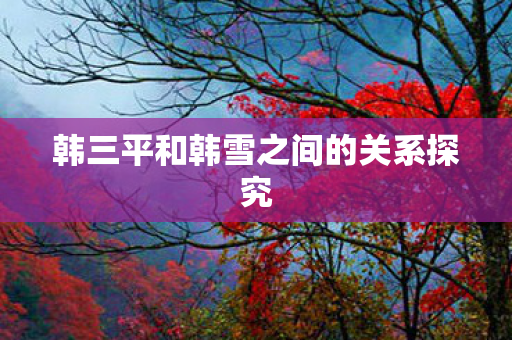 韩三平和韩雪之间的关系探究图片
