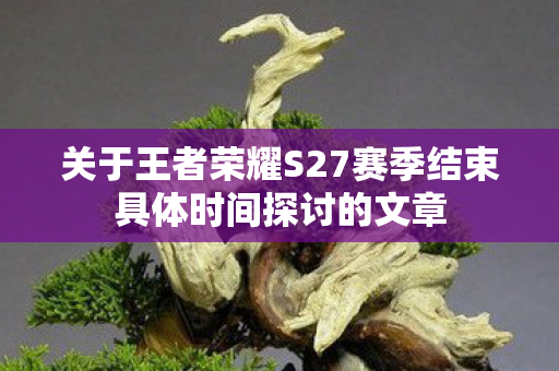 关于王者荣耀S27赛季结束具体时间探讨的文章图片