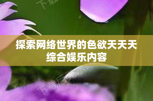 探索网络世界的色欲天天天综合娱乐内容图片