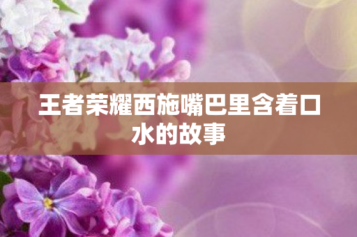 王者荣耀西施嘴巴里含着口水的故事图片