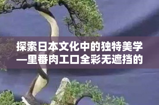 里番肉工口全彩无遮挡的艺术表现图片