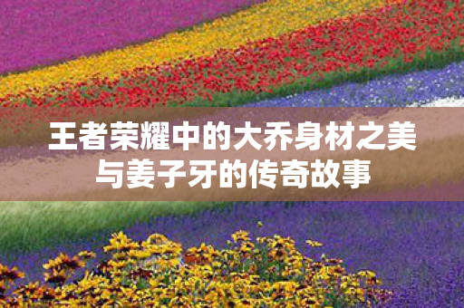 王者荣耀中的大乔身材之美与姜子牙的传奇故事图片