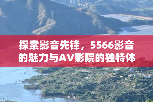 5566影音的魅力与AV影院的独特体验图片
