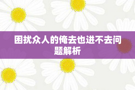困扰众人的俺去也进不去问题解析图片