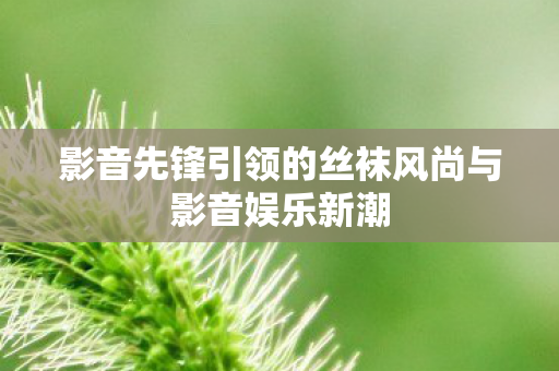 影音先锋引领的丝袜风尚与影音娱乐新潮图片