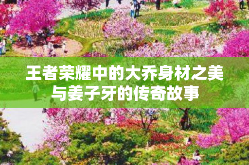 王者荣耀中的大乔身材之美与姜子牙的传奇故事图片