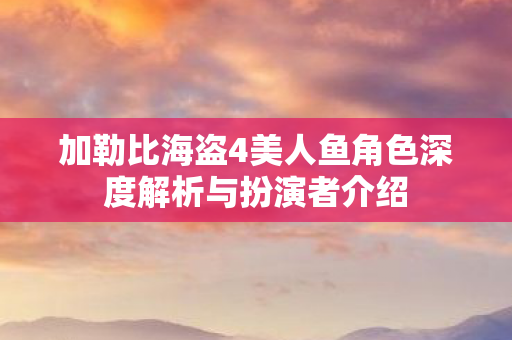 加勒比海盗4美人鱼角色深度解析与扮演者介绍图片