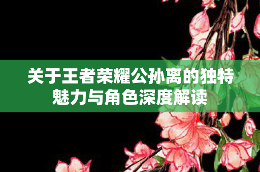 关于王者荣耀公孙离的独特魅力与角色深度解读图片