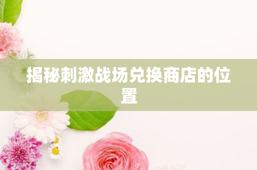 揭秘刺激战场兑换商店的位置图片