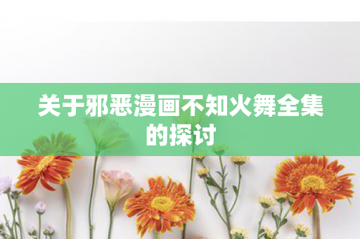 关于邪恶漫画不知火舞全集的探讨图片
