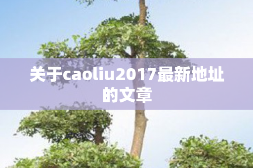 关于caoliu2017最新地址的文章图片