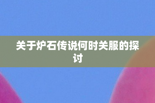 关于炉石传说何时关服的探讨图片