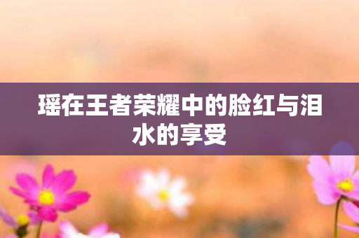 瑶在王者荣耀中的脸红与泪水的享受图片