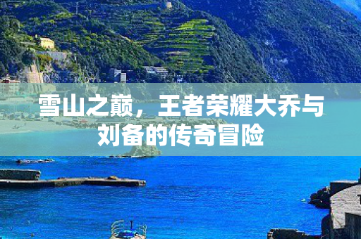 王者荣耀大乔与刘备的传奇冒险图片