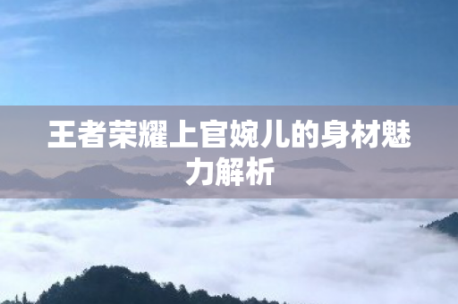 王者荣耀上官婉儿的身材魅力解析图片