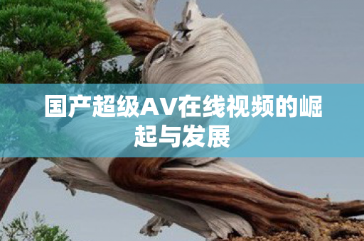 国产超级AV在线视频的崛起与发展图片