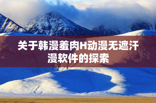 关于韩漫羞肉H动漫无遮汗漫软件的探索图片