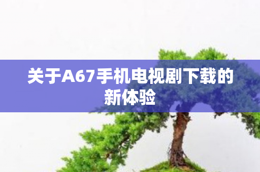 关于A67手机电视剧下载的新体验图片